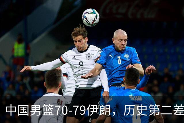 中国男篮70-79伊朗，历史第二差！球员评分：2人满分，其余均不合格